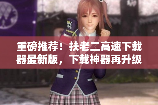 重磅推荐！扶老二高速下载器最新版，下载神器再升级