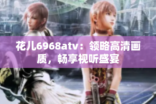 花儿6968atv：领略高清画质，畅享视听盛宴