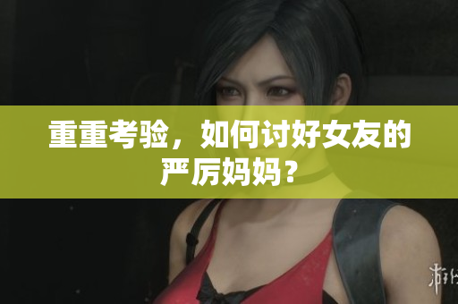 重重考验，如何讨好女友的严厉妈妈？