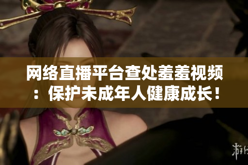 网络直播平台查处羞羞视频：保护未成年人健康成长！