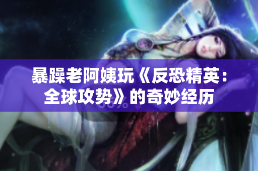 暴躁老阿姨玩《反恐精英：全球攻势》的奇妙经历
