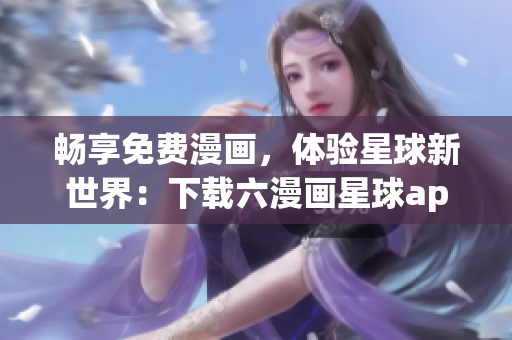 畅享免费漫画，体验星球新世界：下载六漫画星球app