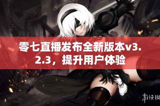 零七直播发布全新版本v3.2.3，提升用户体验