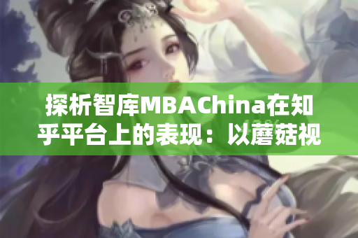 探析智库MBAChina在知乎平台上的表现：以蘑菇视频为案例