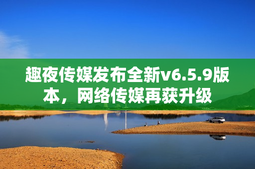 趣夜传媒发布全新v6.5.9版本，网络传媒再获升级