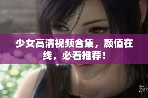 少女高清视频合集，颜值在线，必看推荐！