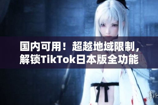 国内可用！超越地域限制，解锁TikTok日本版全功能