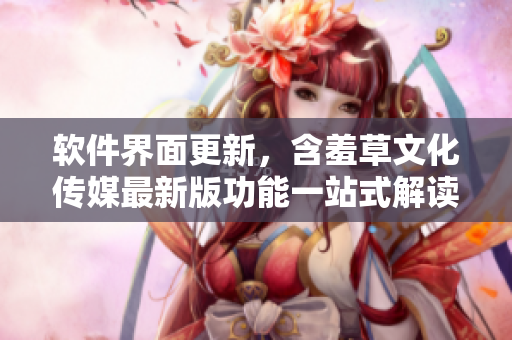 软件界面更新，含羞草文化传媒最新版功能一站式解读