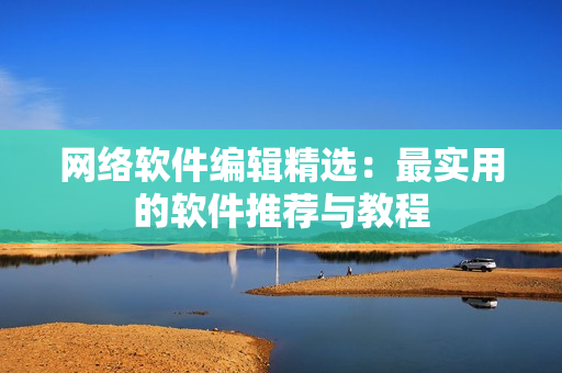 网络软件编辑精选：最实用的软件推荐与教程