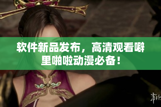 软件新品发布，高清观看噼里啪啦动漫必备！