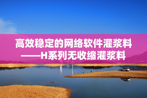 高效稳定的网络软件灌浆料——H系列无收缩灌浆料