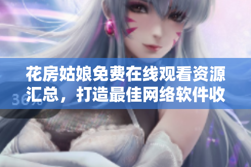 花房姑娘免费在线观看资源汇总，打造最佳网络软件收录！