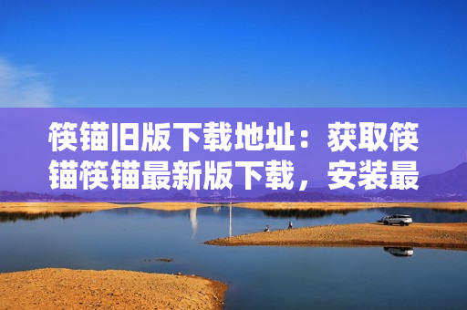 筷锚旧版下载地址：获取筷锚筷锚最新版下载，安装最新筷锚2021！