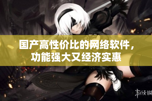 国产高性价比的网络软件，功能强大又经济实惠