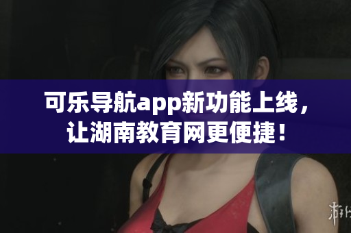 可乐导航app新功能上线，让湖南教育网更便捷！