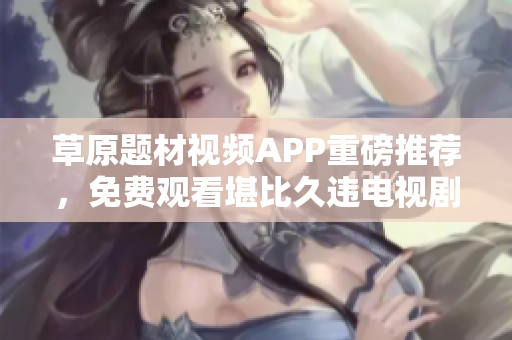 草原题材视频APP重磅推荐，免费观看堪比久违电视剧。