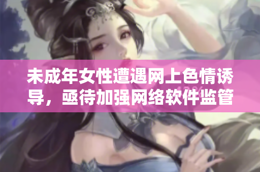 未成年女性遭遇网上色情诱导，亟待加强网络软件监管与保护措施！