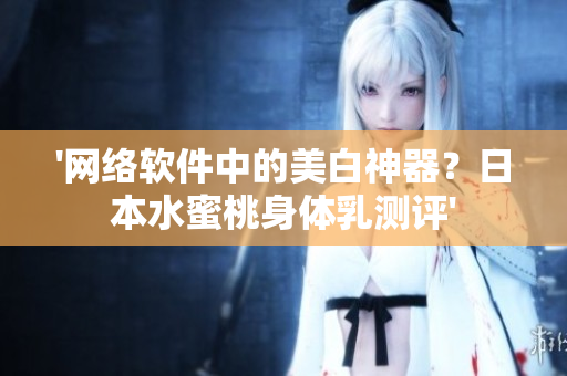 '网络软件中的美白神器？日本水蜜桃身体乳测评'