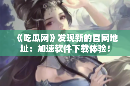 《吃瓜网》发现新的官网地址：加速软件下载体验！
