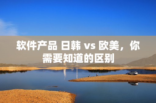 软件产品 日韩 vs 欧美，你需要知道的区别