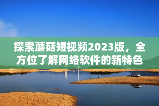 探索蘑菇短视频2023版，全方位了解网络软件的新特色功能