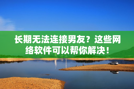 长期无法连接男友？这些网络软件可以帮你解决！
