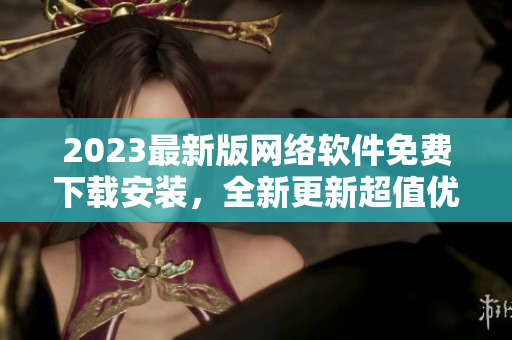 2023最新版网络软件免费下载安装，全新更新超值优化！