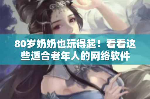 80岁奶奶也玩得起！看看这些适合老年人的网络软件