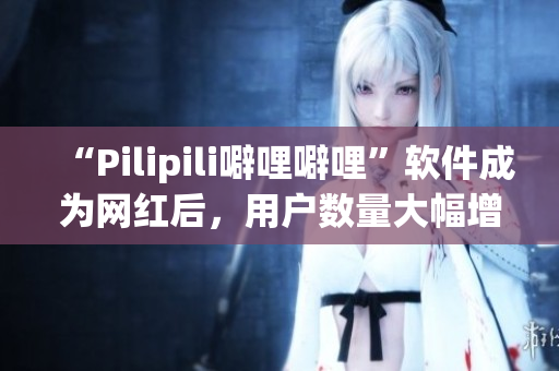 “Pilipili噼哩噼哩”软件成为网红后，用户数量大幅增长