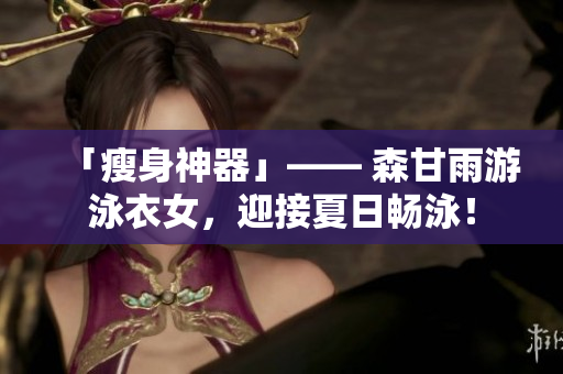 「瘦身神器」—— 森甘雨游泳衣女，迎接夏日畅泳！