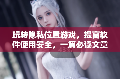 玩转隐私位置游戏，提高软件使用安全，一篇必读文章