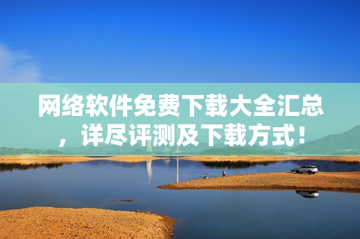 网络软件免费下载大全汇总，详尽评测及下载方式！