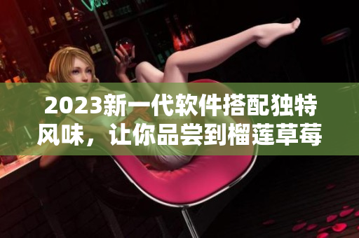 2023新一代软件搭配独特风味，让你品尝到榴莲草莓秋葵绿巨人的滋味！