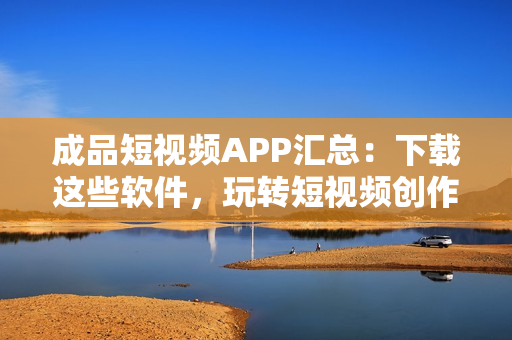 成品短视频APP汇总：下载这些软件，玩转短视频创作！