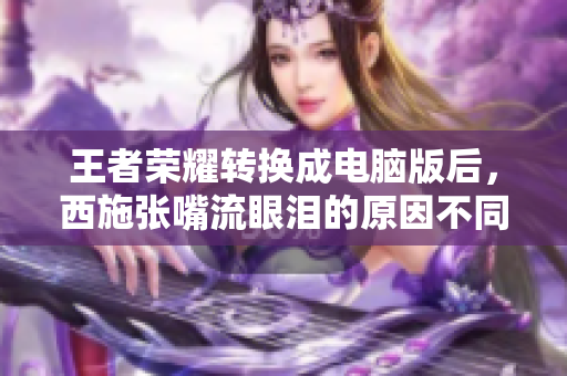 王者荣耀转换成电脑版后，西施张嘴流眼泪的原因不同寻常