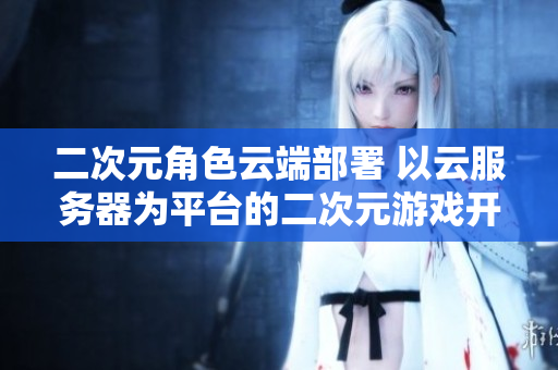 二次元角色云端部署 以云服务器为平台的二次元游戏开发方案