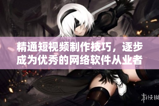 精通短视频制作技巧，逐步成为优秀的网络软件从业者