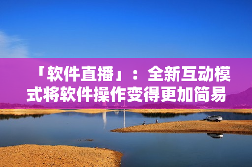 「软件直播」：全新互动模式将软件操作变得更加简易