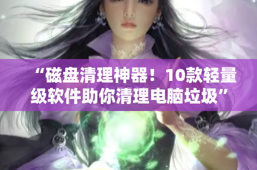 “磁盘清理神器！10款轻量级软件助你清理电脑垃圾”