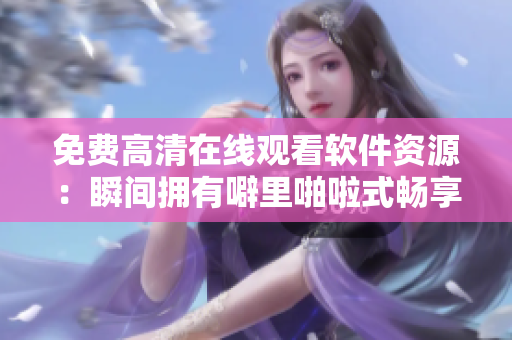 免费高清在线观看软件资源：瞬间拥有噼里啪啦式畅享