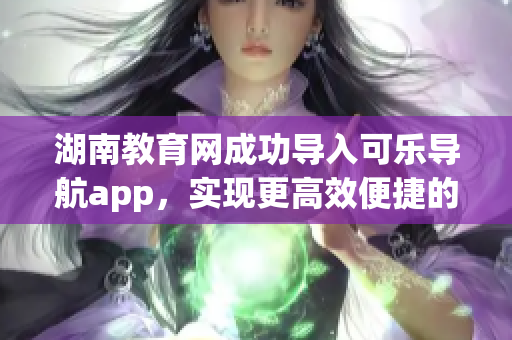 湖南教育网成功导入可乐导航app，实现更高效便捷的校园网络管理