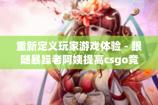 重新定义玩家游戏体验 - 跟随暴躁老阿姨提高csgo竞技水平