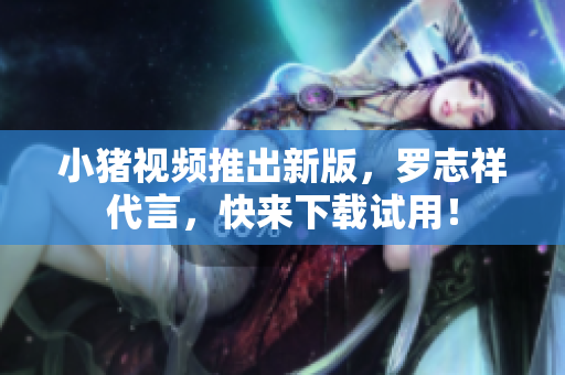 小猪视频推出新版，罗志祥代言，快来下载试用！