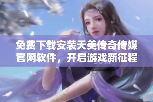 免费下载安装天美传奇传媒官网软件，开启游戏新征程