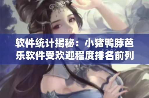 软件统计揭秘：小猪鸭脖芭乐软件受欢迎程度排名前列