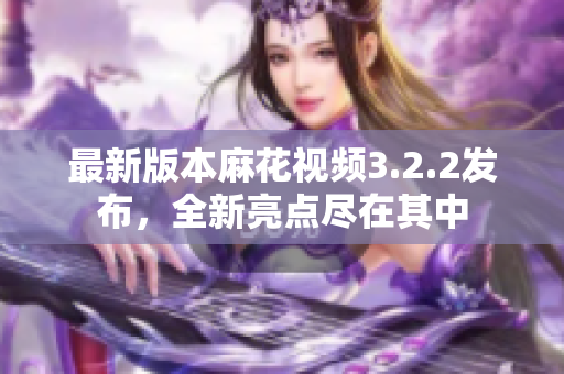 最新版本麻花视频3.2.2发布，全新亮点尽在其中