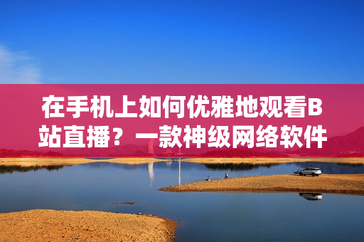 在手机上如何优雅地观看B站直播？一款神级网络软件帮你搞定！