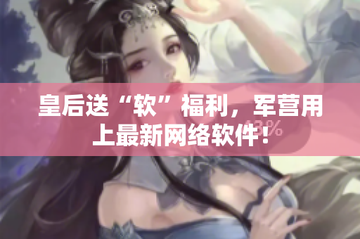 皇后送“软”福利，军营用上最新网络软件！