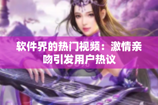 软件界的热门视频：激情亲吻引发用户热议