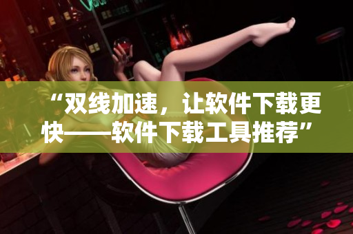 “双线加速，让软件下载更快——软件下载工具推荐”